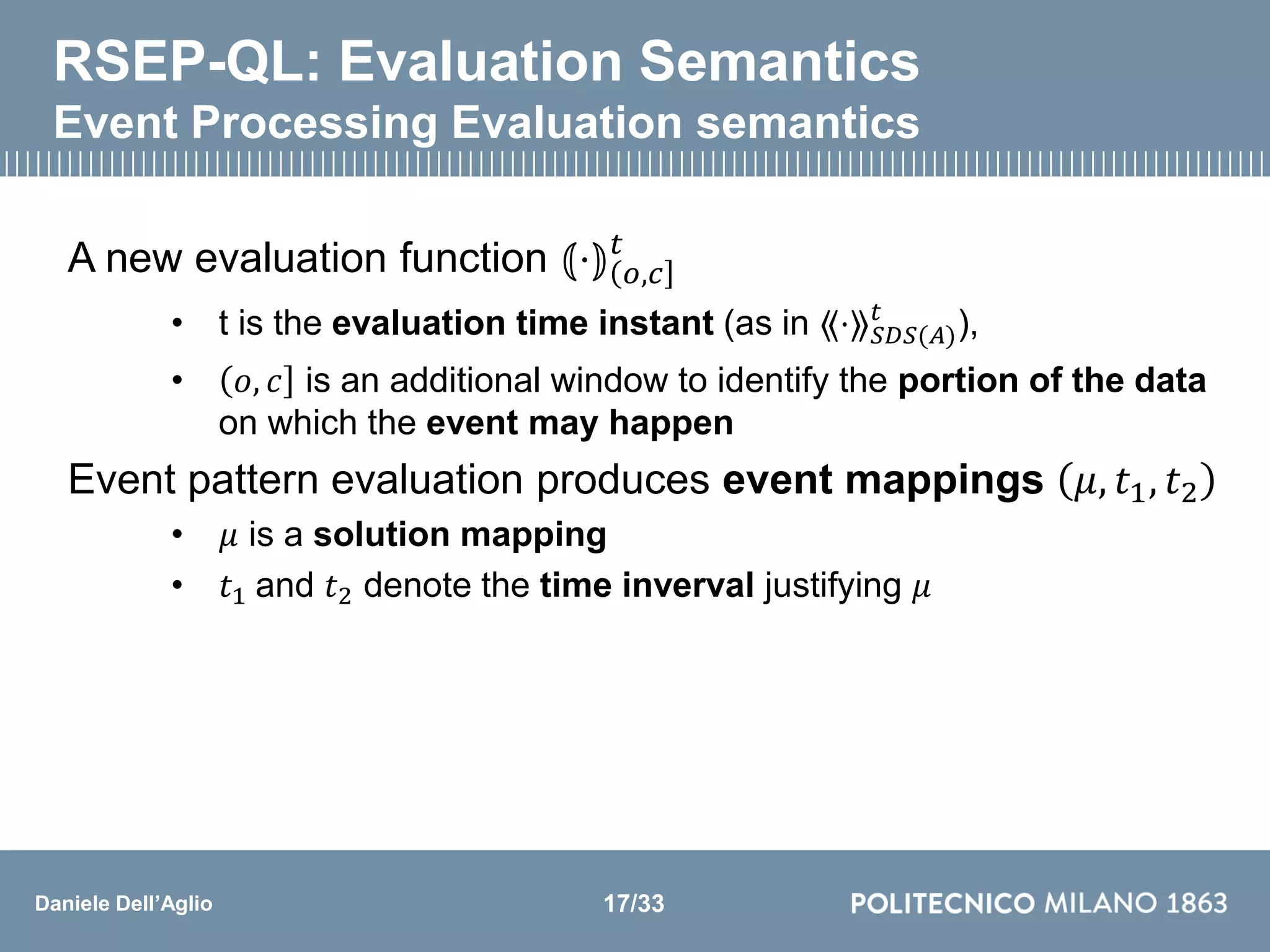 Daniele Dell’Aglio
RSEP-QL: Evaluation Semantics
Event Processing Evaluation semantics
A new evaluation function ⦅⋅⦆ 𝑜,𝑐
𝑡
• t is the evaluation time instant (as in ⟪⋅⟫ 𝑆𝐷𝑆(𝐴)
𝑡
),
• 𝑜, 𝑐 is an additional window to identify the portion of the data
on which the event may happen
Event pattern evaluation produces event mappings 𝜇, 𝑡1, 𝑡2
• 𝜇 is a solution mapping
• 𝑡1 and 𝑡2 denote the time inverval justifying 𝜇
17/33
 