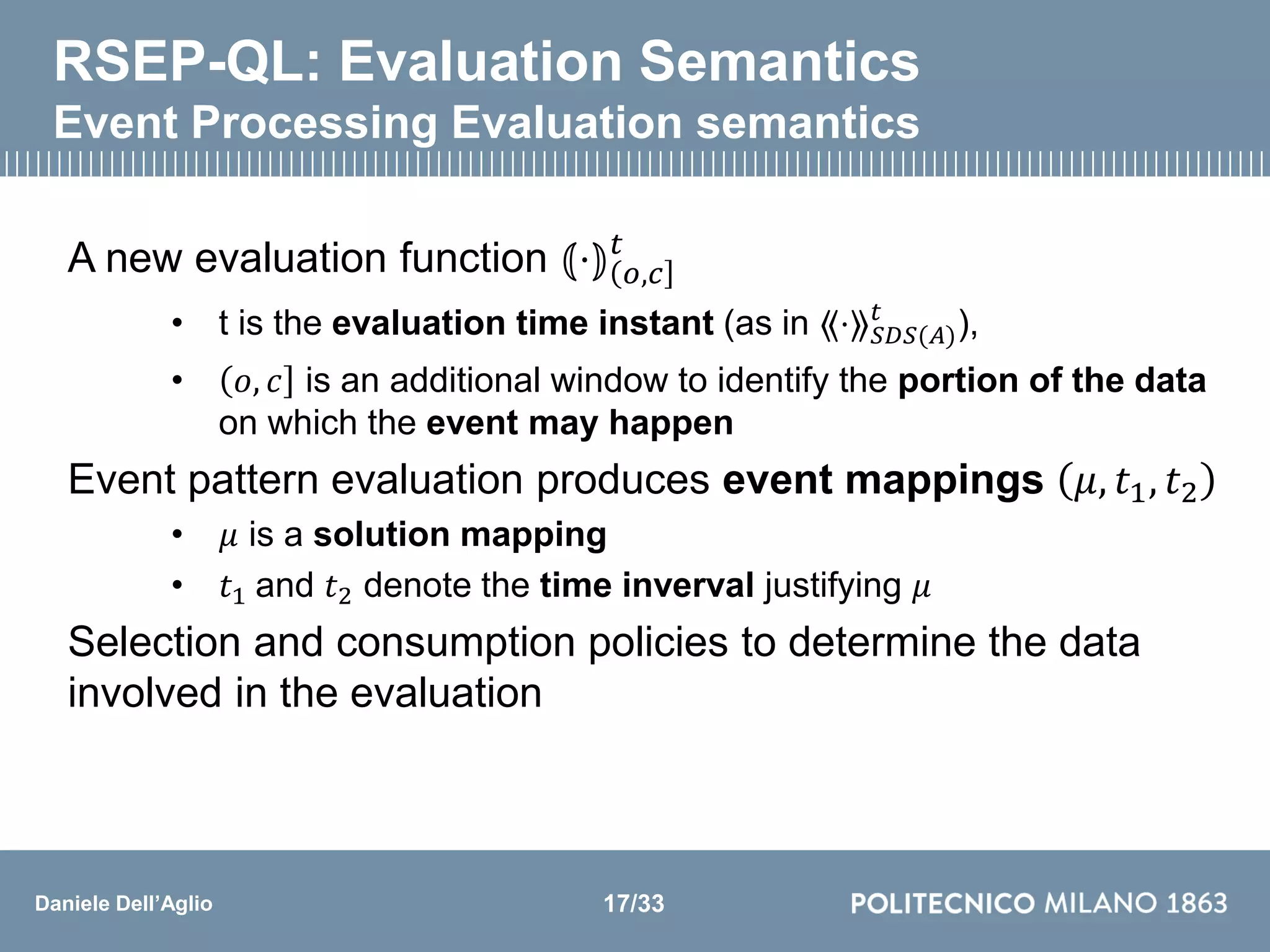 Daniele Dell’Aglio
RSEP-QL: Evaluation Semantics
Event Processing Evaluation semantics
A new evaluation function ⦅⋅⦆ 𝑜,𝑐
𝑡
• t is the evaluation time instant (as in ⟪⋅⟫ 𝑆𝐷𝑆(𝐴)
𝑡
),
• 𝑜, 𝑐 is an additional window to identify the portion of the data
on which the event may happen
Event pattern evaluation produces event mappings 𝜇, 𝑡1, 𝑡2
• 𝜇 is a solution mapping
• 𝑡1 and 𝑡2 denote the time inverval justifying 𝜇
Selection and consumption policies to determine the data
involved in the evaluation
17/33
 