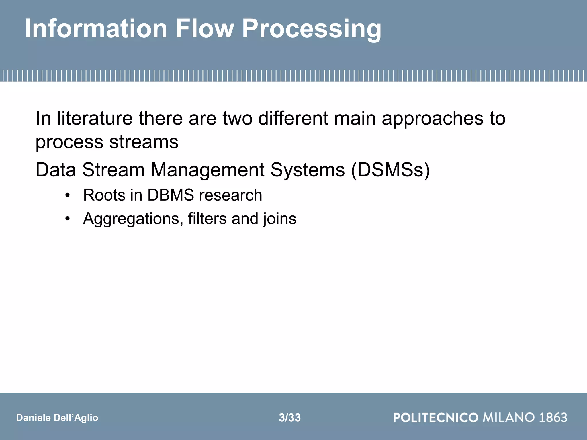 Daniele Dell’Aglio
Information Flow Processing
In literature there are two different main approaches to
process streams
Data Stream Management Systems (DSMSs)
• Roots in DBMS research
• Aggregations, filters and joins
3/33
 