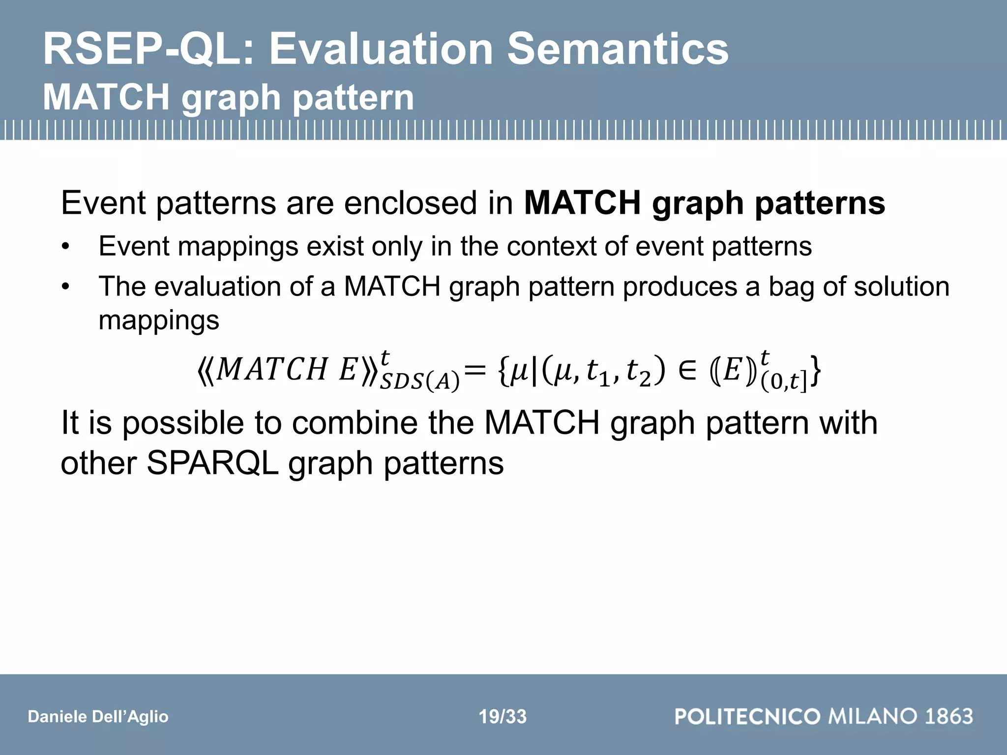 Daniele Dell’Aglio
RSEP-QL: Evaluation Semantics
MATCH graph pattern
Event patterns are enclosed in MATCH graph patterns
• Event mappings exist only in the context of event patterns
• The evaluation of a MATCH graph pattern produces a bag of solution
mappings
⟪𝑀𝐴𝑇𝐶𝐻 𝐸⟫ 𝑆𝐷𝑆 𝐴
𝑡
= {𝜇| 𝜇, 𝑡1, 𝑡2 ∈ ⦅𝐸⦆ 0,𝑡
𝑡
}
It is possible to combine the MATCH graph pattern with
other SPARQL graph patterns
19/33
 