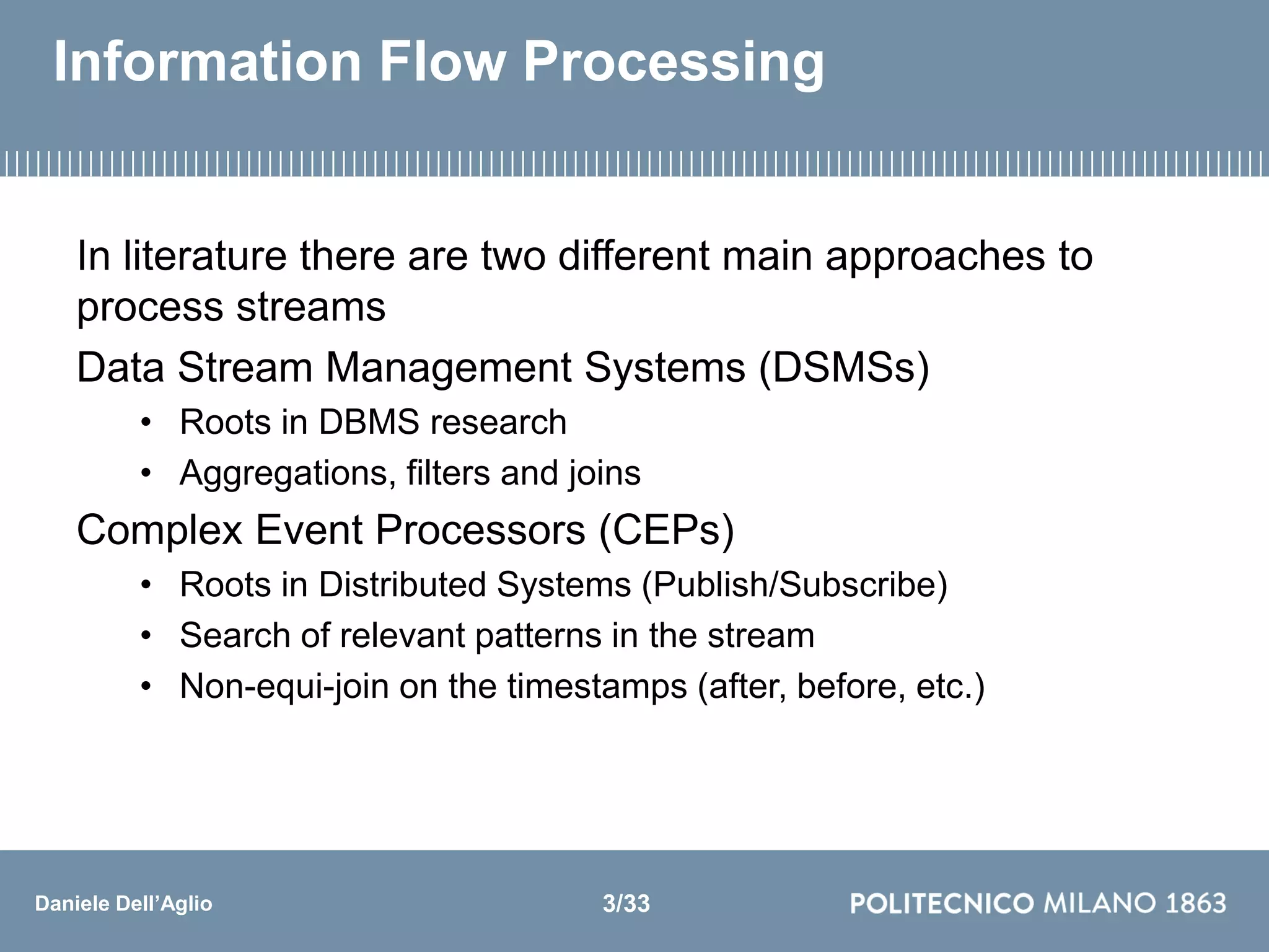 Daniele Dell’Aglio
Information Flow Processing
In literature there are two different main approaches to
process streams
Data Stream Management Systems (DSMSs)
• Roots in DBMS research
• Aggregations, filters and joins
Complex Event Processors (CEPs)
• Roots in Distributed Systems (Publish/Subscribe)
• Search of relevant patterns in the stream
• Non-equi-join on the timestamps (after, before, etc.)
3/33
 