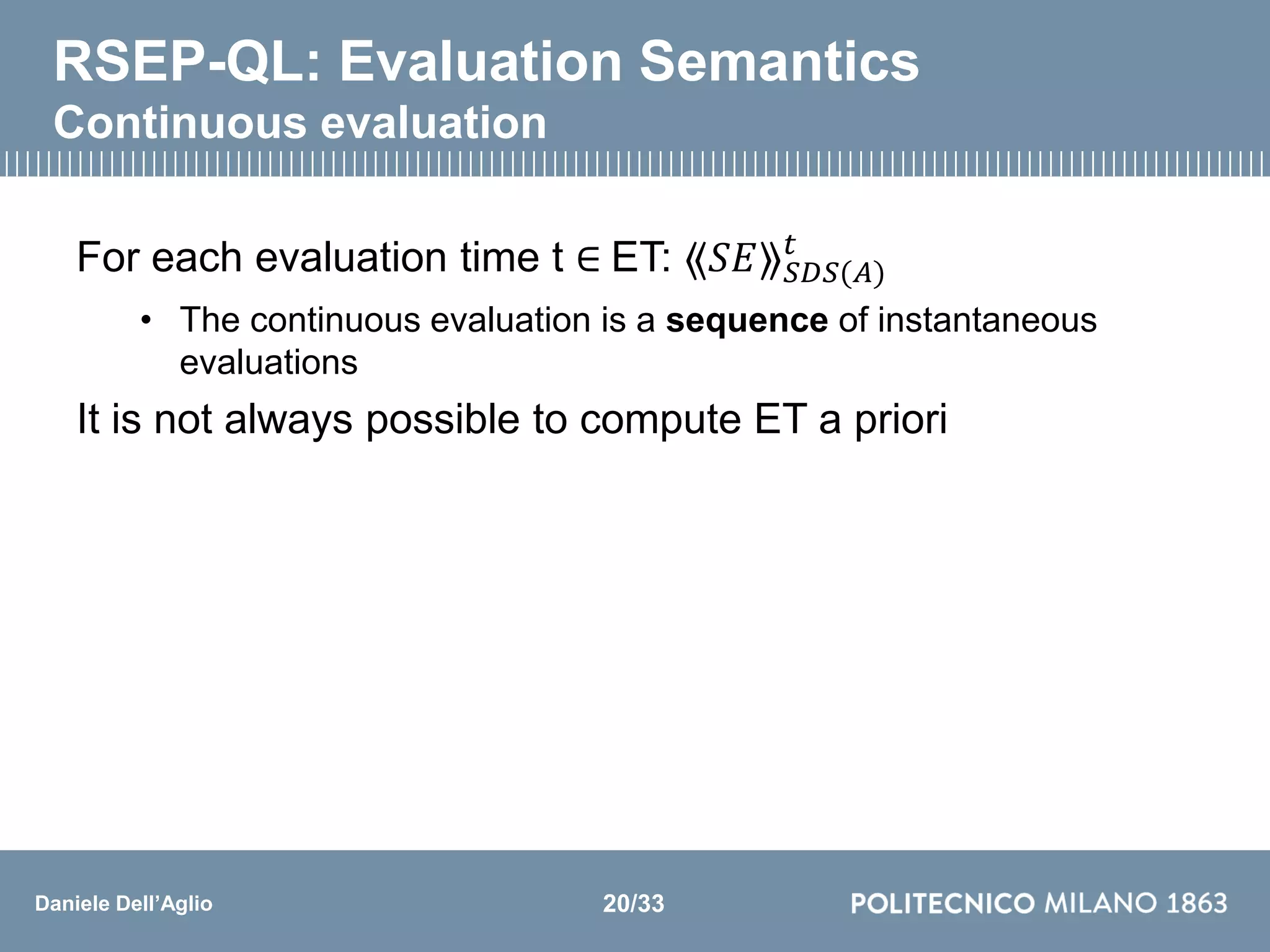 Daniele Dell’Aglio
RSEP-QL: Evaluation Semantics
Continuous evaluation
For each evaluation time t ∈ ET: ⟪𝑆𝐸⟫ 𝑆𝐷𝑆(𝐴)
𝑡
• The continuous evaluation is a sequence of instantaneous
evaluations
It is not always possible to compute ET a priori
20/33
 
