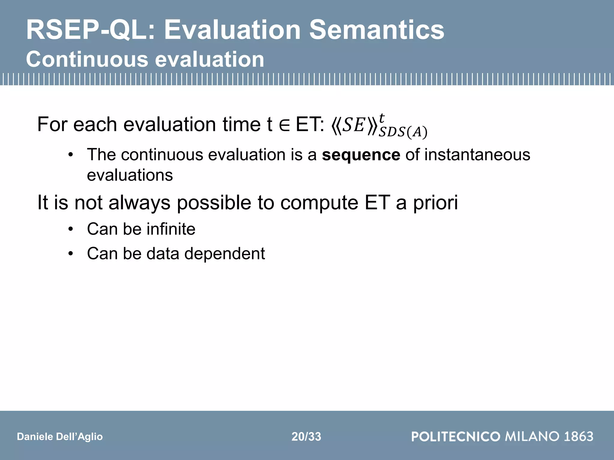 Daniele Dell’Aglio
RSEP-QL: Evaluation Semantics
Continuous evaluation
For each evaluation time t ∈ ET: ⟪𝑆𝐸⟫ 𝑆𝐷𝑆(𝐴)
𝑡
• The continuous evaluation is a sequence of instantaneous
evaluations
It is not always possible to compute ET a priori
• Can be infinite
• Can be data dependent
20/33
 