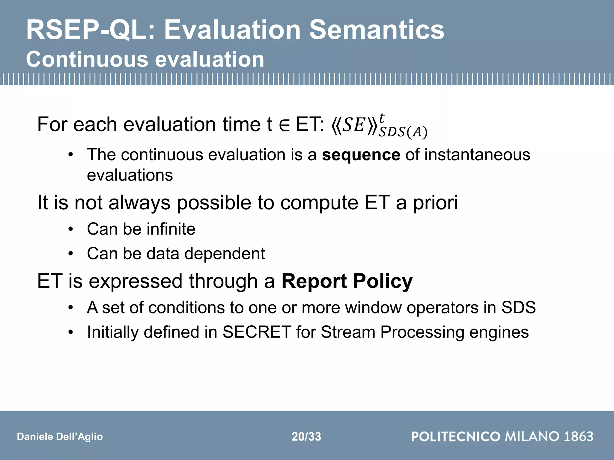 Daniele Dell’Aglio
RSEP-QL: Evaluation Semantics
Continuous evaluation
For each evaluation time t ∈ ET: ⟪𝑆𝐸⟫ 𝑆𝐷𝑆(𝐴)
𝑡
• The continuous evaluation is a sequence of instantaneous
evaluations
It is not always possible to compute ET a priori
• Can be infinite
• Can be data dependent
ET is expressed through a Report Policy
• A set of conditions to one or more window operators in SDS
• Initially defined in SECRET for Stream Processing engines
20/33
 