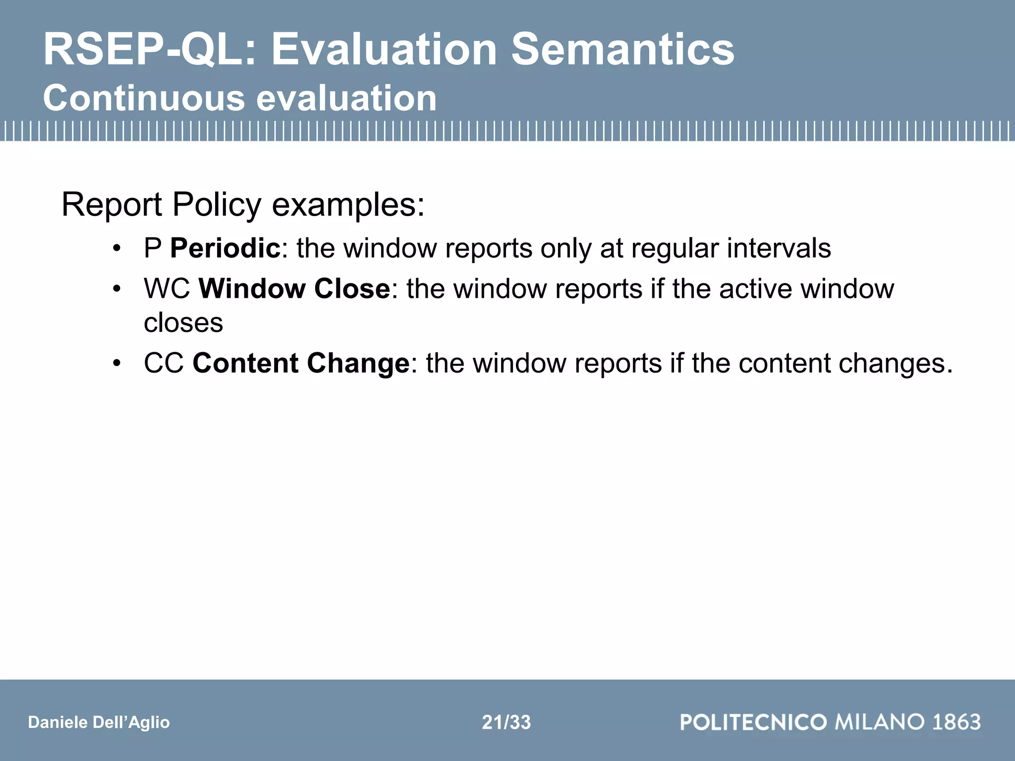 Daniele Dell’Aglio
RSEP-QL: Evaluation Semantics
Continuous evaluation
Report Policy examples:
• P Periodic: the window reports only at regular intervals
• WC Window Close: the window reports if the active window
closes
• CC Content Change: the window reports if the content changes.
21/33
 