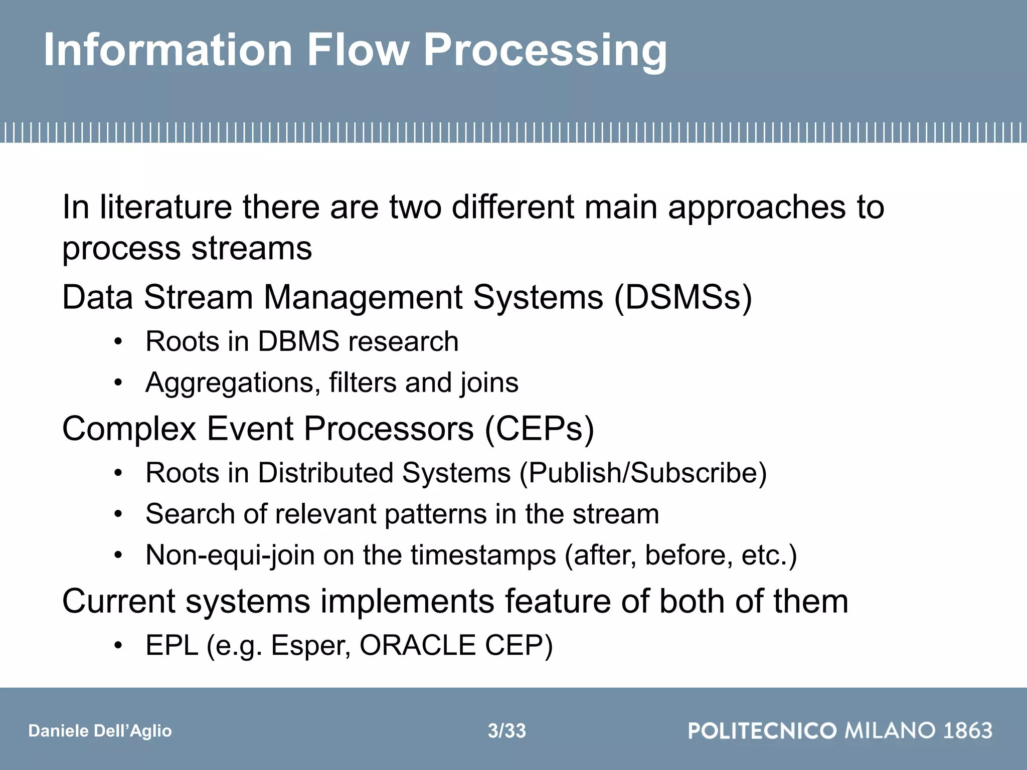 Daniele Dell’Aglio
Information Flow Processing
In literature there are two different main approaches to
process streams
Data Stream Management Systems (DSMSs)
• Roots in DBMS research
• Aggregations, filters and joins
Complex Event Processors (CEPs)
• Roots in Distributed Systems (Publish/Subscribe)
• Search of relevant patterns in the stream
• Non-equi-join on the timestamps (after, before, etc.)
Current systems implements feature of both of them
• EPL (e.g. Esper, ORACLE CEP)
3/33
 