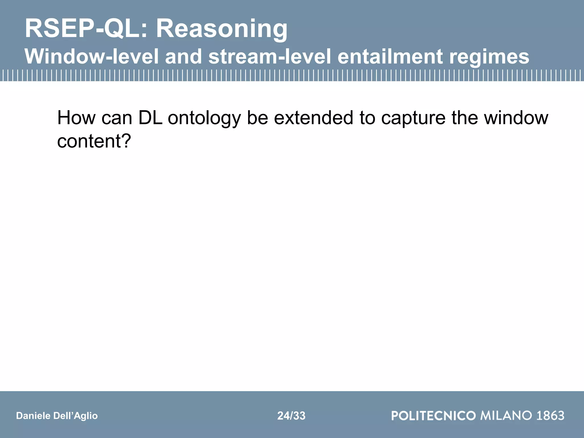 Daniele Dell’Aglio
RSEP-QL: Reasoning
Window-level and stream-level entailment regimes
How can DL ontology be extended to capture the window
content?
24/33
 