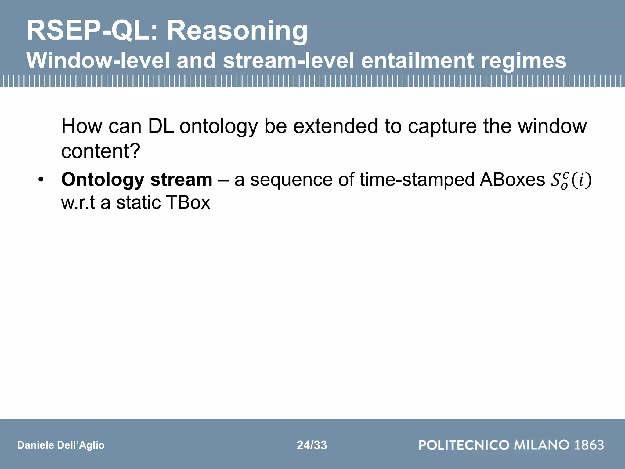 Daniele Dell’Aglio
RSEP-QL: Reasoning
Window-level and stream-level entailment regimes
How can DL ontology be extended to capture the window
content?
• Ontology stream – a sequence of time-stamped ABoxes 𝑆 𝑜
𝑐
𝑖
w.r.t a static TBox
24/33
 