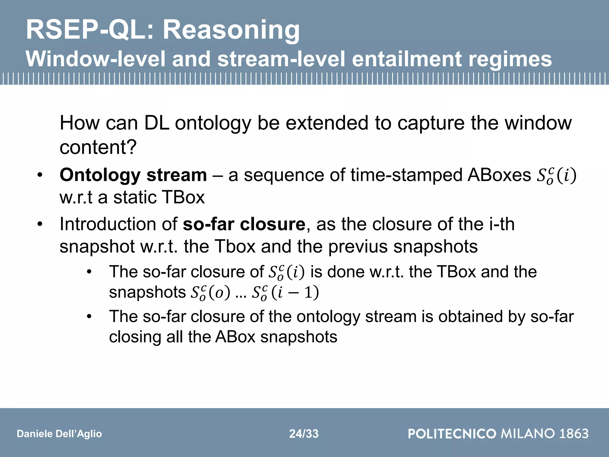 Daniele Dell’Aglio
RSEP-QL: Reasoning
Window-level and stream-level entailment regimes
How can DL ontology be extended to capture the window
content?
• Ontology stream – a sequence of time-stamped ABoxes 𝑆 𝑜
𝑐
𝑖
w.r.t a static TBox
• Introduction of so-far closure, as the closure of the i-th
snapshot w.r.t. the Tbox and the previus snapshots
• The so-far closure of 𝑆 𝑜
𝑐 𝑖 is done w.r.t. the TBox and the
snapshots 𝑆 𝑜
𝑐 𝑜 … 𝑆 𝑜
𝑐 𝑖 − 1
• The so-far closure of the ontology stream is obtained by so-far
closing all the ABox snapshots
24/33
 