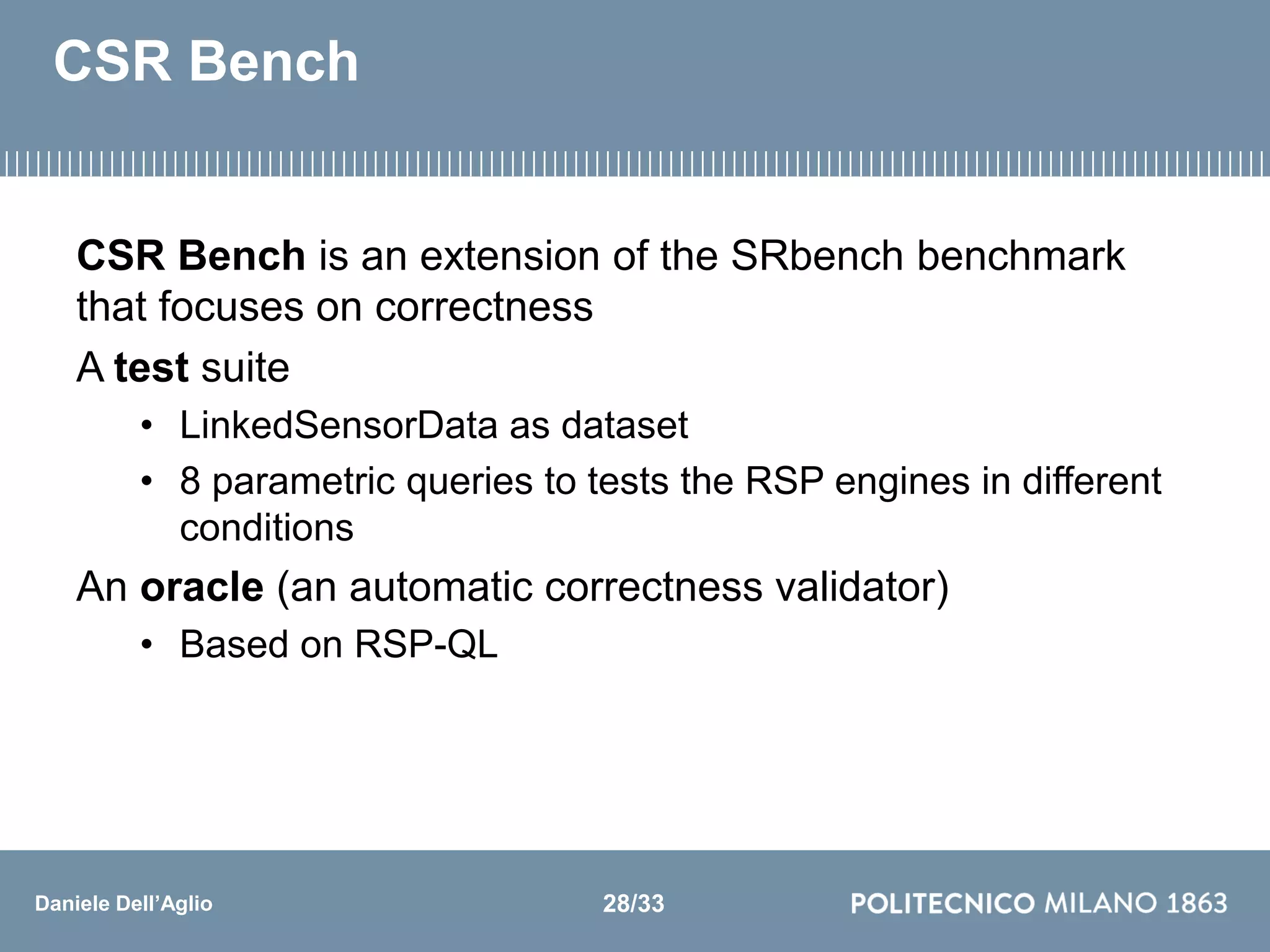 Daniele Dell’Aglio
CSR Bench
CSR Bench is an extension of the SRbench benchmark
that focuses on correctness
A test suite
• LinkedSensorData as dataset
• 8 parametric queries to tests the RSP engines in different
conditions
An oracle (an automatic correctness validator)
• Based on RSP-QL
28/33
 