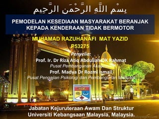 MUHAMAD RAZUHANAFI MAT YAZID
P53275
Penyelia:
Prof. Ir. Dr Riza Atiq Abdullah OK Rahmat
Pusat Pembangunan Akademik
Prof. Madya Dr Rozmi Ismail
Pusat Pengajian Psikologi dan Pembangunan Manusia
Jabatan Kejuruteraan Awam Dan Struktur
Universiti Kebangsaan Malaysia, Malaysia.
PEMODELAN KESEDIAAN MASYARAKAT BERANJAK
KEPADA KENDERAAN TIDAK BERMOTOR
‫م‬ِ ‫حي‬ِ ‫ر‬ّ ‫ال‬ ‫ن‬ِ ‫م‬َ ‫ح‬ْ ‫ر‬ّ ‫ال‬ ‫ه‬ِ ‫ل‬ّ ‫ال‬ ‫م‬ِ ‫س‬ْ ‫ب‬ِ
 