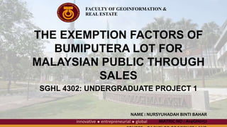 THE EXEMPTION FACTORS OF
BUMIPUTERA LOT FOR
MALAYSIAN PUBLIC THROUGH
SALES
SGHL 4302: UNDERGRADUATE PROJECT 1
NAME : NURSYUHADAH BINTI BAHAR
MATRIC NO : A14GH0151
FACULTY OF GEOINFORMATION &
REAL ESTATE
 