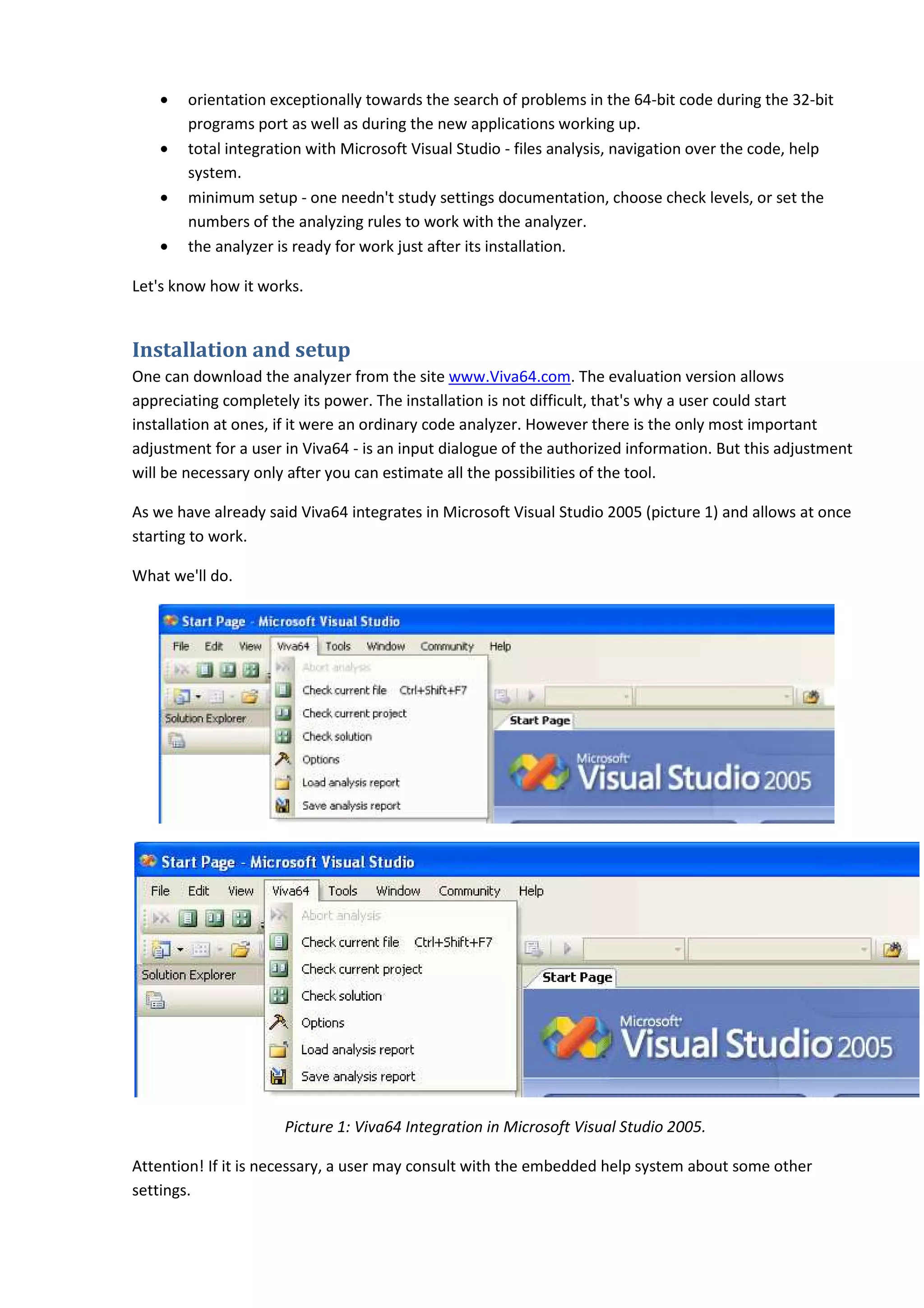 •   orientation exceptionally towards the search of problems in the 64 bit code during the 32
                                                                            64-bit                 32-bit
        programs port as well as during the new applications working up.
    •   total integration with Microsoft Visual Studio - files analysis, navigation over the code, help
        system.
    •   minimum setup - one needn't study settings documentation, choose check levels, or set the
        numbers of the analyzing rules to work with the analyzer.
    •   the analyzer is ready for work just after its installation.

Let's know how it works.


Installation and setup
One can download the analyzer from the site www.Viva64.com. The evaluation version allows
appreciating completely its power. The installation is not difficult, that's why a user could start
installation at ones, if it were an ordinary code analyzer. However there is the only most important
adjustment for a user in Viva64 - is an input dialogue of the authorized information. But this adjustment
                               a64
will be necessary only after you can estimate all the possibilities of the tool.

As we have already said Viva64 integrates in Microsoft Visual Studio 2005 (picture 1) and allows at once
starting to work.

What we'll do.




                      Picture 1: Viva64 Integration in Microsoft Visual Studio 2005.

Attention! If it is necessary, a user may consult with the embedded help system about some other
settings.
 