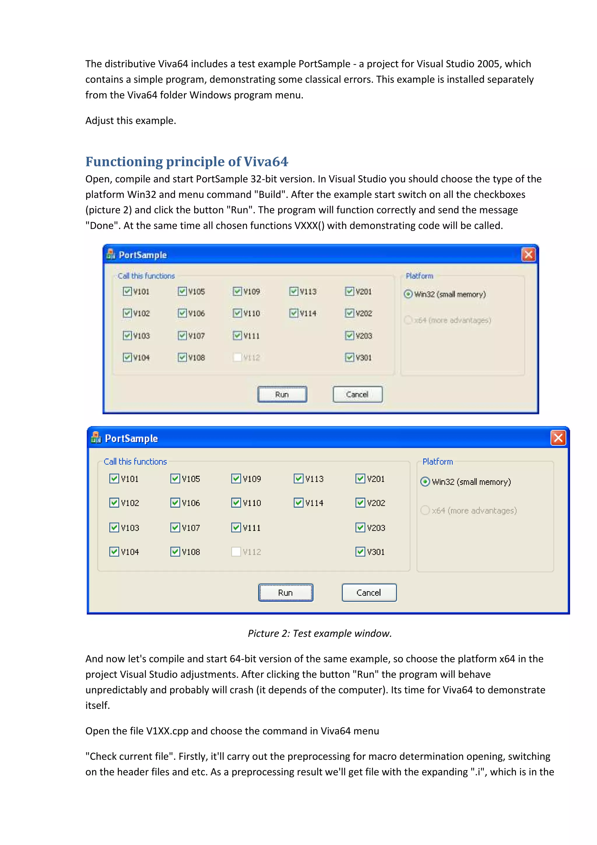 The distributive Viva64 includes a test example PortSample - a project for Visual Studio 2005, which
contains a simple program, demonstrating some classical errors. This example is installed separately
from the Viva64 folder Windows program menu.

Adjust this example.


Functioning principle of Viv
                         Viva64
Open, compile and start PortSample 32 bit version. In Visual Studio you should choose the type of the
                                     32-bit
platform Win32 and menu command "Build". After the example start switch on all the checkboxes
(picture 2) and click the button "Run". The program will function correctly and send the message
"Done". At the same time all chosen functions VXXX() with demonstrating code will be called.




                                      Picture 2: Test example window.

And now let's compile and start 64 bit version of the same example, so choose the plat
                                64-bit                                              platform x64 in the
project Visual Studio adjustments. After clicking the button "Run" the program will behave
unpredictably and probably will crash (it depends of the computer). Its time for Viva64 to demonstrate
itself.

Open the file V1XX.cpp and choose the command in Viva64 menu

"Check current file". Firstly, it'll carry out the preprocessing for macro determination opening, switching
on the header files and etc. As a preprocessing result we'll get file with the expanding ".i", which is in the
 