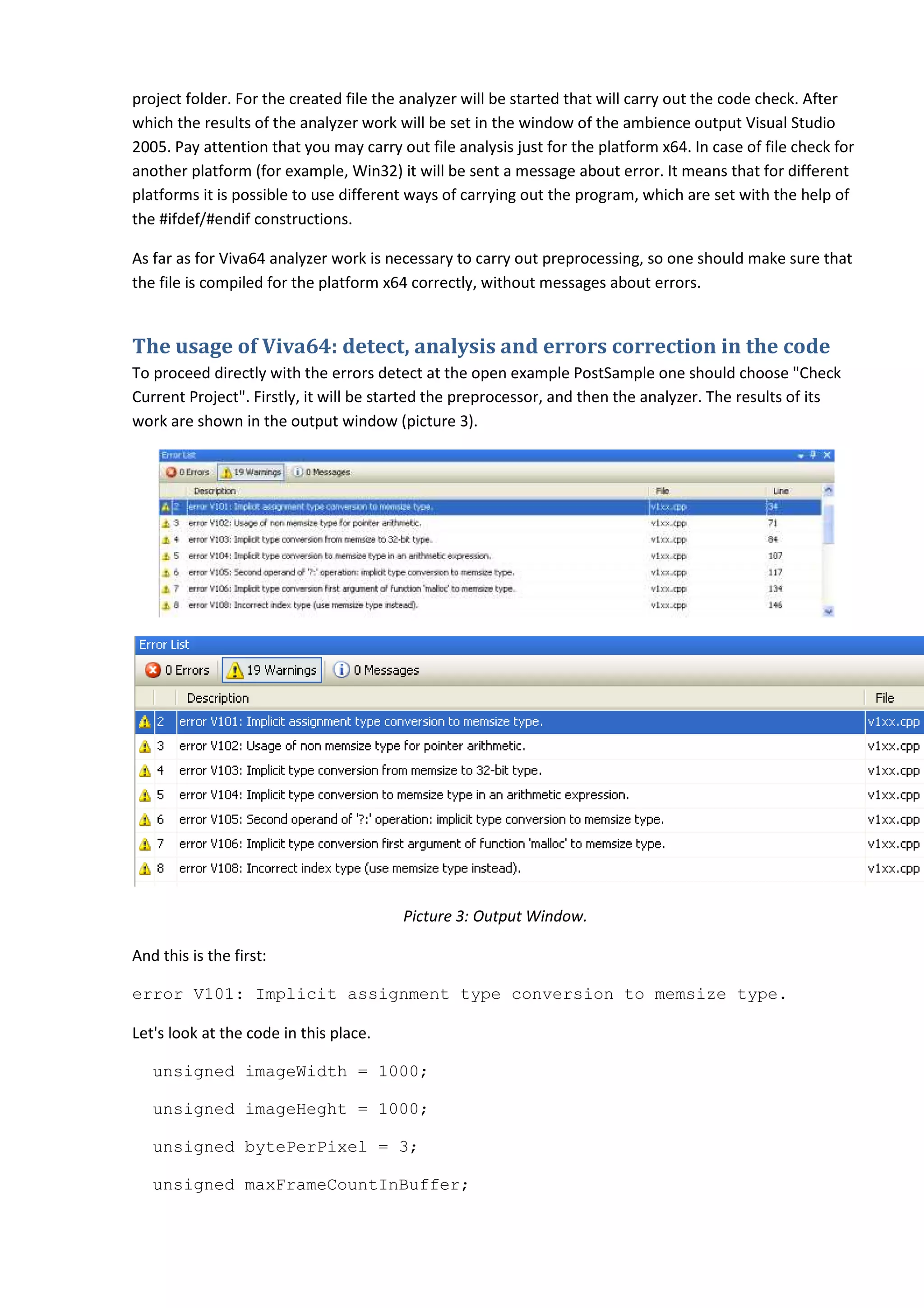 project folder. For the created file the analyzer will be started that will carry out the code check. After
               .
which the results of the analyzer work will be set in the window of the ambience output Visual Studio
2005. Pay attention that you may carry out file analysis just for the platform x64. In case of file check for
                                                           just
another platform (for example, Win32) it will be sent a message about error. It means that for different
platforms it is possible to use different ways of carrying out the program, which are set with the he of
                                                                                                      help
the #ifdef/#endif constructions.

As far as for Viva64 analyzer work is necessary to carry out preprocessing, so one should make sure that
the file is compiled for the platform x64 correctly, without messages about errors.


The usage of Viva64: detect, analysis and errors correction in the code
To proceed directly with the errors detect at the open example PostSample one should choose "Check
Current Project". Firstly, it will be started the preprocessor, and then the analyzer. The results of its
work are shown in the output window (picture 3).
       e




                                        Picture 3: Output Window.

And this is the first:

error V101: Implicit assignment type conversion to memsize type.

Let's look at the code in this place.

   unsigned imageWidth = 1000;

   unsigned imageHeght = 1000
                         1000;

   unsigned bytePerPixel = 3;

   unsigned maxFrameCountInBuffer;
 