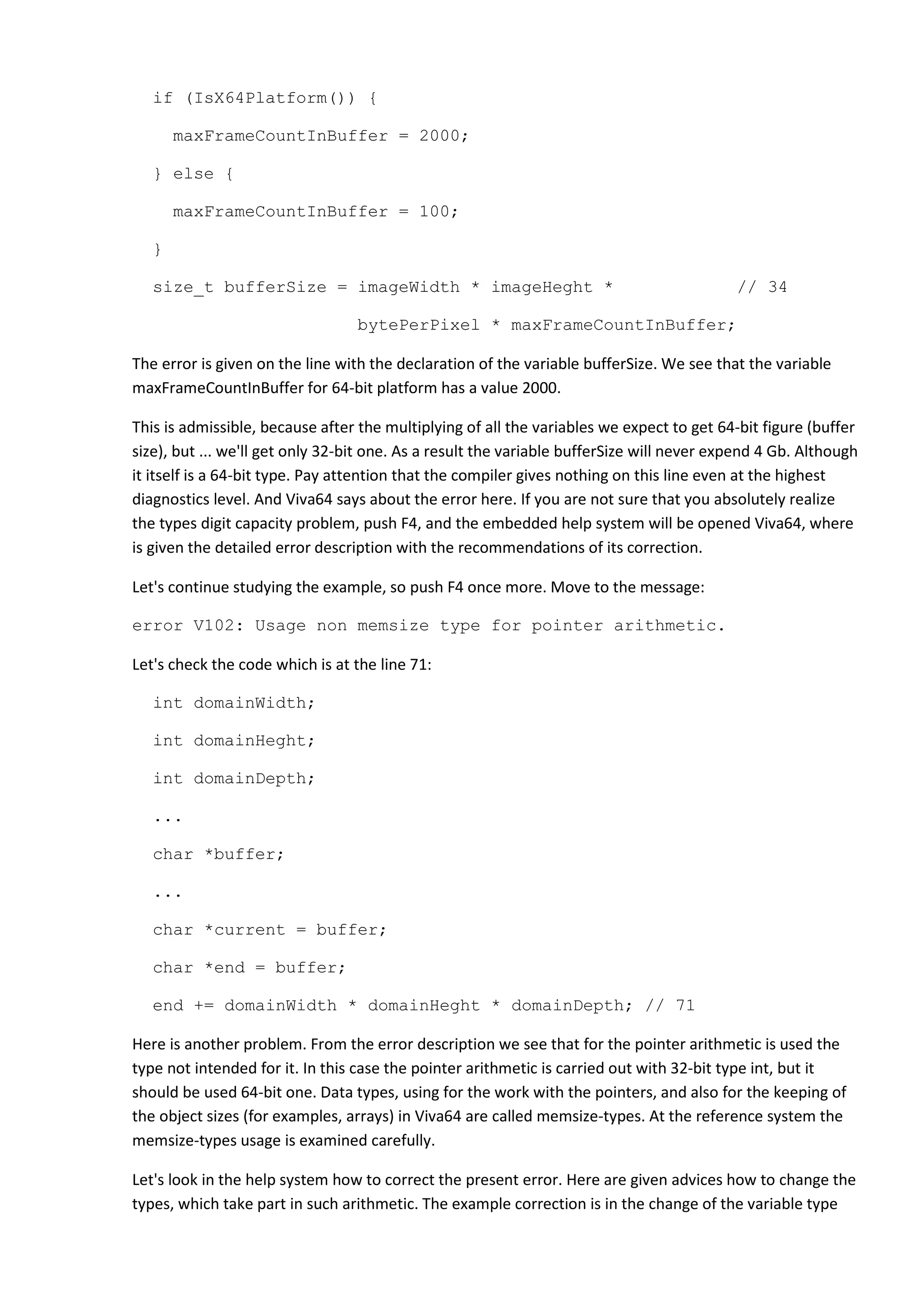 if (IsX64Platform()) {

       maxFrameCountInBuffer = 2000;

   } else {

       maxFrameCountInBuffer = 100;

   }

   size_t bufferSize = imageWidth * imageHeght *                                           // 34

                                  bytePerPixel * maxFrameCountInBuffer;

The error is given on the line with the declaration of the variable bufferSize. We see that the variable
maxFrameCountInBuffer for 64-bit platform has a value 2000.

This is admissible, because after the multiplying of all the variables we expect to get 64-bit figure (buffer
size), but ... we'll get only 32-bit one. As a result the variable bufferSize will never expend 4 Gb. Although
it itself is a 64-bit type. Pay attention that the compiler gives nothing on this line even at the highest
diagnostics level. And Viva64 says about the error here. If you are not sure that you absolutely realize
the types digit capacity problem, push F4, and the embedded help system will be opened Viva64, where
is given the detailed error description with the recommendations of its correction.

Let's continue studying the example, so push F4 once more. Move to the message:

error V102: Usage non memsize type for pointer arithmetic.

Let's check the code which is at the line 71:

   int domainWidth;

   int domainHeght;

   int domainDepth;

   ...

   char *buffer;

   ...

   char *current = buffer;

   char *end = buffer;

   end += domainWidth * domainHeght * domainDepth; // 71

Here is another problem. From the error description we see that for the pointer arithmetic is used the
type not intended for it. In this case the pointer arithmetic is carried out with 32-bit type int, but it
should be used 64-bit one. Data types, using for the work with the pointers, and also for the keeping of
the object sizes (for examples, arrays) in Viva64 are called memsize-types. At the reference system the
memsize-types usage is examined carefully.

Let's look in the help system how to correct the present error. Here are given advices how to change the
types, which take part in such arithmetic. The example correction is in the change of the variable type
 