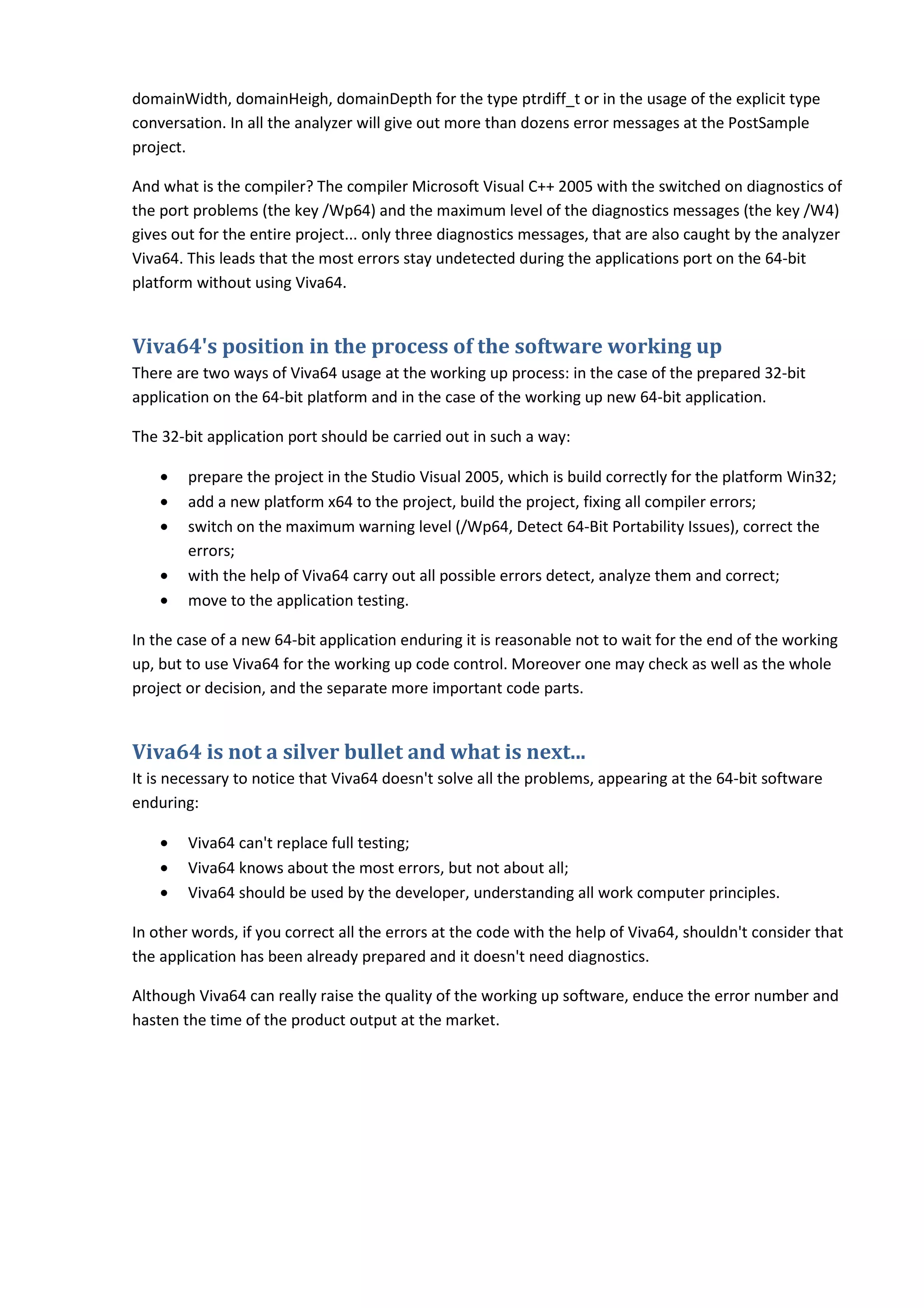 domainWidth, domainHeigh, domainDepth for the type ptrdiff_t or in the usage of the explicit type
conversation. In all the analyzer will give out more than dozens error messages at the PostSample
project.

And what is the compiler? The compiler Microsoft Visual C++ 2005 with the switched on diagnostics of
the port problems (the key /Wp64) and the maximum level of the diagnostics messages (the key /W4)
gives out for the entire project... only three diagnostics messages, that are also caught by the analyzer
Viva64. This leads that the most errors stay undetected during the applications port on the 64-bit
platform without using Viva64.


Viva64's position in the process of the software working up
There are two ways of Viva64 usage at the working up process: in the case of the prepared 32-bit
application on the 64-bit platform and in the case of the working up new 64-bit application.

The 32-bit application port should be carried out in such a way:

    •   prepare the project in the Studio Visual 2005, which is build correctly for the platform Win32;
    •   add a new platform x64 to the project, build the project, fixing all compiler errors;
    •   switch on the maximum warning level (/Wp64, Detect 64-Bit Portability Issues), correct the
        errors;
    •   with the help of Viva64 carry out all possible errors detect, analyze them and correct;
    •   move to the application testing.

In the case of a new 64-bit application enduring it is reasonable not to wait for the end of the working
up, but to use Viva64 for the working up code control. Moreover one may check as well as the whole
project or decision, and the separate more important code parts.


Viva64 is not a silver bullet and what is next...
It is necessary to notice that Viva64 doesn't solve all the problems, appearing at the 64-bit software
enduring:

    •   Viva64 can't replace full testing;
    •   Viva64 knows about the most errors, but not about all;
    •   Viva64 should be used by the developer, understanding all work computer principles.

In other words, if you correct all the errors at the code with the help of Viva64, shouldn't consider that
the application has been already prepared and it doesn't need diagnostics.

Although Viva64 can really raise the quality of the working up software, enduce the error number and
hasten the time of the product output at the market.
 