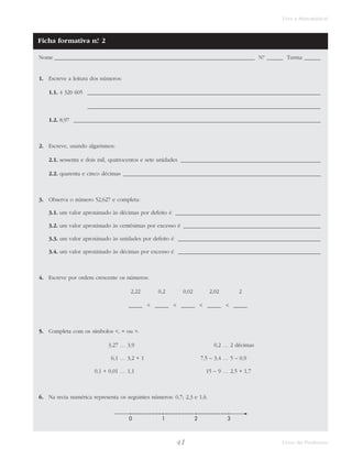 Viva a Matemática! 
Nome _________________________________________________________________________ N.° ______ Turma ______ 
41 Livro do Professor 
1. Escreve a leitura dos números: 
1.1. 4 320 605 _____________________________________________________________________________________ 
_____________________________________________________________________________________ 
1.2. 8,97 __________________________________________________________________________________________ 
2. Escreve, usando algarismos: 
2.1. sessenta e dois mil, quatrocentos e sete unidades ___________________________________________________ 
2.2. quarenta e cinco décimas ________________________________________________________________________ 
3. Observa o número 52,627 e completa: 
3.1. um valor aproximado às décimas por defeito é _____________________________________________________ 
3.2. um valor aproximado às centésimas por excesso é __________________________________________________ 
3.3. um valor aproximado às unidades por defeito é ____________________________________________________ 
3.4. um valor aproximado às décimas por excesso é ____________________________________________________ 
4. Escreve por ordem crescente os números: 
2,22 0,2 0,02 2,02 2 
_____ < _____ < _____ < _____ < _____ 
5. Completa com os símbolos <, = ou >. 
3,27 … 3,9 0,2 … 2 décimas 
6,1 … 3,2 + 1 7,5 – 3,4 … 5 – 0,9 
0,1 + 0,01 … 1,1 15 – 9 … 2,5 + 1,7 
6. Na recta numérica representa os seguintes números: 0,7; 2,3 e 1,6. 
0 1 2 3 
Ficha formativa n.° 2 
 