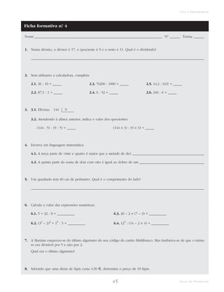 Viva a Matemática! 
Ficha formativa n.° 4 
Nome _________________________________________________________________________ N.° ______ Turma ______ 
1. Numa divisão, o divisor é 17, o quociente é 9 e o resto é 11. Qual é o dividendo? 
___________________________________________________________________________________________________ 
45 Livro do Professor 
2. Sem utilizares a calculadora, completa: 
2.1. 36 : 10 = _____ 2.3. 70200 : 1000 = _____ 2.5. 14,3 : 0,01 = _____ 
2.2. 87,5 : 1 = _____ 2.4. 0 : 52 = _____ 2.6. 240 : 6 = _____ 
3. 3.1. Efectua: 144 9 
3.2. Atendendo à alínea anterior, indica o valor dos quocientes: 
(144 : 5) : (9 : 5) = _____ (144 × 3) : (9 × 3) = _____ 
4. Escreve em linguagem matemática: 
4.1. A terça parte de vinte e quatro é maior que a metade de dez _________________________________________ 
4.2. A quinta parte da soma de dois com oito é igual ao dobro de um _____________________________________ 
5. Um quadrado tem 60 cm de perímetro. Qual é o comprimento do lado? 
___________________________________________________________________________________________________ 
6. Calcula o valor das expressões numéricas: 
6.1. 5 + 32 : 8 = __________ 6.3. 20 – 2 × (7 – 3) = __________ 
6.2. (32 – 2)2 + 19 : 5 = __________ 6.4. 122 : (14 – 2 × 4) = __________ 
7. A Mariana esqueceu-se do último algarismo do seu código do cartão Multibanco. Mas lembrava-se de que o núme-ro 
era divisível por 5 e não por 2. 
Qual era o último algarismo? 
8. Sabendo que uma dúzia de lápis custa 4,50 €, determina o preço de 10 lápis. 
 