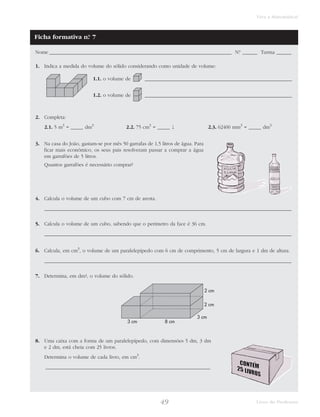49 Livro do Professor
Viva a Matemática!
Nome _________________________________________________________________________ N.° ______ Turma ______
1. Indica a medida do volume do sólido considerando como unidade de volume:
1.1. o volume de ___________________________________________________________
1.2. o volume de ___________________________________________________________
2. Completa:
2.1. 5 m3
= _____ dm3
2.2. 75 cm3
= _____ l 2.3. 62400 mm3
= _____ dm3
3. Na casa do João, gastam-se por mês 50 garrafas de 1,5 litros de água. Para
ficar mais económico, os seus pais resolveram passar a comprar a água
em garrafões de 5 litros.
Quantos garrafões é necessário comprar?
4. Calcula o volume de um cubo com 7 cm de aresta.
___________________________________________________________________________________________________
5. Calcula o volume de um cubo, sabendo que o perímetro da face é 36 cm.
___________________________________________________________________________________________________
6. Calcula, em cm3
, o volume de um paralelepípedo com 6 cm de comprimento, 5 cm de largura e 1 dm de altura.
___________________________________________________________________________________________________
7. Determina, em dm3, o volume do sólido.
8. Uma caixa com a forma de um paralelepípedo, com dimensões 5 dm, 3 dm
e 2 dm, está cheia com 25 livros.
Determina o volume de cada livro, em cm3
.
__________________________________________________________________
3 cm 8 cm
2 cm
3 cm
2 cm
Ficha formativa n.° 7
 