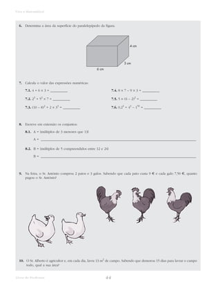 44Livro do Professor
Viva a Matemática!
6. Determina a área da superfície do paralelepípedo da figura.
7. Calcula o valor das expressões numéricas:
7.1. 4 + 6 × 3 = __________ 7.4. 8 × 7 – 9 × 3 = __________
7.2. 23
+ 52
× 7 = __________ 7.5. 5 × (6 – 2)2
= __________
7.3. (10 – 8)2
+ 2 × 33
= __________ 7.6. 0,23
+ 42
– 150
= __________
8. Escreve em extensão os conjuntos:
8.1. A = {múltiplos de 3 menores que 13}
A = __________________________________________________________________________________________
8.2. B = {múltiplos de 5 compreendidos entre 12 e 24}
B = __________________________________________________________________________________________
9. Na feira, o Sr. António comprou 2 patos e 3 galos. Sabendo que cada pato custa 9 € e cada galo 7,50 €, quanto
pagou o Sr. António?
10. O Sr. Alberto é agricultor e, em cada dia, lavra 13 m2
de campo. Sabendo que demorou 15 dias para lavrar o campo
todo, qual a sua área?
6 cm
3 cm
4 cm
 