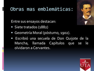 Obras mas emblemáticas:

Entre sus ensayos destacan:
 Siete tratados (1882)
 Geometría Moral (póstumo, 1902).
 Escribió una secuela de Don Quijote de la
  Mancha, llamada Capítulos que se le
  olvidaron a Cervantes.
 