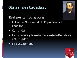 Obras destacadas:

Realizo ente muchas obras:
 El Himno Nacional de la República del
  Ecuador.
 Cumanda
 La dictadura y la restauración de la República
  del Ecuador
 Lira ecuatoriana
 