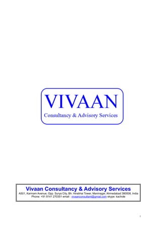 1
Vivaan Consultancy & Advisory Services
A501, Karmam Avenue, Opp. Surya City, Bh. Hirabhai Tower, Maninagar, Ahmedabad 380008, India
Phone: +91 8141 270351 email : vivaanconsultant@gmial.com skype: kachole
 