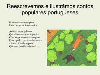 Reescrevemos e ilustrámos contos populares portugueses Era uma vez uma raposa Uma raposa muito matreira  Avistou umas galinhas  Que não estavam na capoeira Com as galinhas estava o galo Preocupado com o seu bem-estar  - Anda cá, anda, raposa ! Que uma corrida vais levar… 