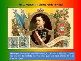 Rei D. Manuel II – último rei de Portugal
Monarquia: Mas ainda havia uma esperança. D. Manuel II, o filho de D. Carlos
que saiu ileso do atentado, assumiu, ainda que muito novo, a tarefa árdua de
governar o país.
 