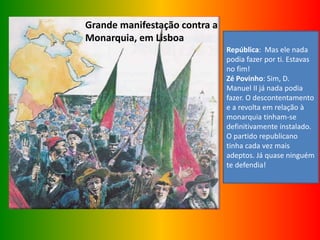Grande manifestação contra a
Monarquia, em Lisboa
República: Mas ele nada
podia fazer por ti. Estavas
no fim!
Zé Povinho: Sim, D.
Manuel II já nada podia
fazer. O descontentamento
e a revolta em relação à
monarquia tinham-se
definitivamente instalado.
O partido republicano
tinha cada vez mais
adeptos. Já quase ninguém
te defendia!
 