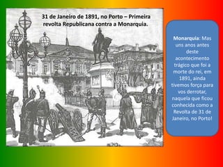 31 de Janeiro de 1891, no Porto – Primeira
revolta Republicana contra a Monarquia.
Monarquia: Mas
uns anos antes
deste
acontecimento
trágico que foi a
morte do rei, em
1891, ainda
tivemos força para
vos derrotar,
naquela que ficou
conhecida como a
Revolta de 31 de
Janeiro, no Porto!
 