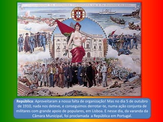 República: Aproveitaram a nossa falta de organização! Mas no dia 5 de outubro
de 1910, nada nos deteve, e conseguimos derrotar-te, numa ação conjunta de
militares com grande apoio de populares, em Lisboa. E nesse dia, da varanda da
Câmara Municipal, foi proclamada a República em Portugal.
 