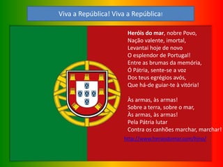 Heróis do mar, nobre Povo,
Nação valente, imortal,
Levantai hoje de novo
O esplendor de Portugal!
Entre as brumas da memória,
Ó Pátria, sente-se a voz
Dos teus egrégios avós,
Que há-de guiar-te à vitória!
Às armas, às armas!
Sobre a terra, sobre o mar,
Às armas, às armas!
Pela Pátria lutar
Contra os canhões marchar, marchar!
http://www.heroisdomar.com/hino/
Viva a República! Viva a República!
 