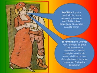 StuartCarvalhais
República: E qual o
resultado de tantos
séculos a governar o
país? Estás velha e
desgastada. Já ninguém
acredita em ti!
Zé Povinho: Sim, vivemos
numa situação de grave
crise económica e
financeira, as nossas
condições de vida são
muito más! Está na hora
de implantarmos um novo
regime em Portugal, a
República!
 