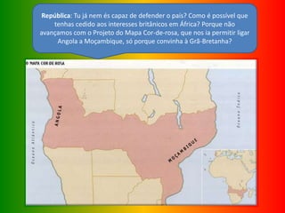 República: Tu já nem és capaz de defender o país? Como é possível que
tenhas cedido aos interesses britânicos em África? Porque não
avançamos com o Projeto do Mapa Cor-de-rosa, que nos ia permitir ligar
Angola a Moçambique, só porque convinha à Grã-Bretanha?
 