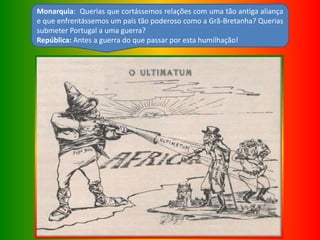 Monarquia: Querias que cortássemos relações com uma tão antiga aliança
e que enfrentássemos um país tão poderoso como a Grã-Bretanha? Querias
submeter Portugal a uma guerra?
República: Antes a guerra do que passar por esta humilhação!
 