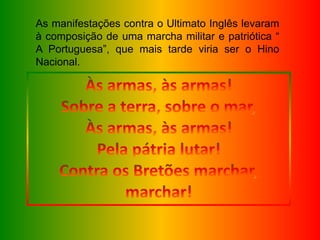 As manifestações contra o Ultimato Inglês levaram
à composição de uma marcha militar e patriótica “
A Portuguesa”, que mais tarde viria ser o Hino
Nacional.
 
