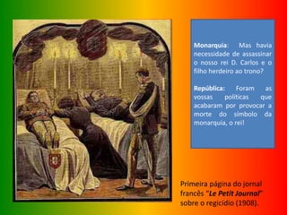 Primeira página do jornal
francês “Le Petit Journal”
sobre o regicídio (1908).
Monarquia: Mas havia
necessidade de assassinar
o nosso rei D. Carlos e o
filho herdeiro ao trono?
República: Foram as
vossas políticas que
acabaram por provocar a
morte do símbolo da
monarquia, o rei!
 