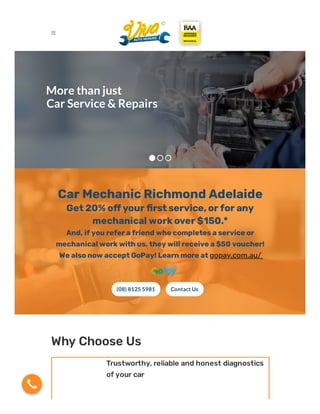 More than just
Car Service & Repairs
Car Mechanic Richmond Adelaide
Get 20% o your rst service, or for any
mechanical work over $150.*
And, if you refer a friend who completes a service or
mechanical work with us, they will receive a $50 voucher!
We also now accept GoPay! Learn more at gopay.com.au/
(08) 8125 5981 Contact Us
Why Choose Us
Trustworthy, reliable and honest diagnostics
of your car

 