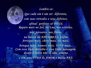Lembre-se: Que cada um é um ser  diferente,  com suas virtudes e seus defeitos,  afinal  perfeito só DEUS. Repare mais no Sol, na Lua, nas estrelas,  nos  pássaros, nas flores,  na beleza da NATUREZA, enfim. Arrisque mais, chore mais, ria mais,  brinque mais, namore mais, VIVA mais... Com essa linda melodia e essa linda mensagem,  desejo a todos não só uma semana  e sim uma VIDA de AMOR e muita PAZ. 