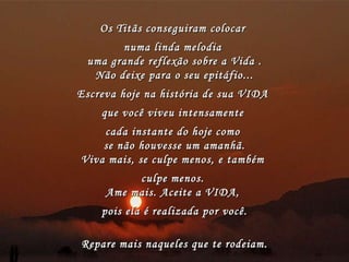 Os Titãs conseguiram colocar  numa linda melodia  uma grande reflexão sobre a Vida . Não deixe para o seu epitáfio... Escreva hoje na história de sua VIDA  que você viveu intensamente  cada instante do hoje como  se não houvesse um amanhã. Viva mais, se culpe menos, e também  culpe menos.  Ame mais. Aceite a VIDA,  pois ela é realizada por você. Repare mais naqueles que te rodeiam . 