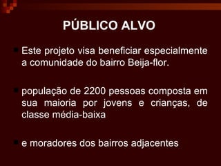 PÚBLICO ALVO Este projeto visa beneficiar especialmente a comunidade do bairro Beija-flor.  população de 2200 pessoas composta em sua maioria por jovens e crianças, de classe média-baixa  e moradores dos bairros adjacentes 
