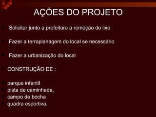 Solicitar junto a prefeitura a remoção do lixo Fazer a terraplanagem do local se necessário Fazer a urbanização do local CONSTRUÇÃO DE : parque infantil pista de  caminhada ,  campo de bocha  quadra esportiva.  AÇÕES  DO  PROJETO 