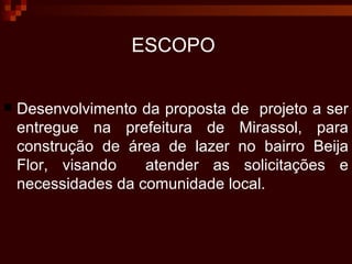 ESCOPO   Desenvolvimento da proposta de  projeto a ser entregue na prefeitura de Mirassol, para construção de área de lazer no bairro Beija Flor, visando  atender as solicitações e necessidades da comunidade local. 