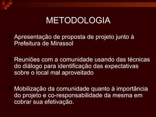 METODOLOGIA Apresentação de proposta de projeto junto à Prefeitura de Mirassol Reuniões com a comunidade usando das técnicas do diálogo para identificação das expectativas sobre o local mal aproveitado Mobilização da comunidade quanto à importância do projeto e co-responsabilidade da mesma em cobrar sua efetivação.  