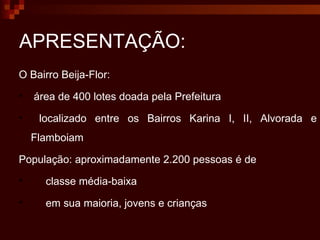 APRESENTAÇÃO: O Bairro Beija-Flor: área de 400 lotes doada pela Prefeitura  localizado entre os Bairros Karina I, II, Alvorada e Flamboiam  População: aproximadamente 2.200 pessoas é de  classe média-baixa  em sua maioria, jovens e crianças 