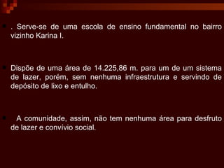 . Serve-se de uma escola de ensino fundamental no bairro vizinho Karina I.  Dispõe de uma área de 14.225,86 m. para um de um sistema de lazer, porém, sem nenhuma infraestrutura e servindo de depósito de lixo e entulho. A comunidade, assim, não tem nenhuma área para desfruto de lazer e convívio social. 