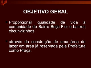 OBJETIVO GERAL Proporcionar qualidade de vida a comunidade do Bairro Beija-Flor e bairros circunvizinhos  através da construção de uma área de lazer em área já reservada pela Prefeitura como Praça. 
