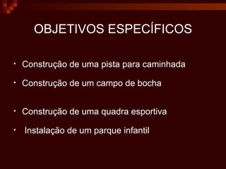 OBJETIVOS ESPECÍFICOS Construção de uma pista para caminhada Construção de um campo de bocha Construção de uma quadra esportiva Instalação de um parque infantil 